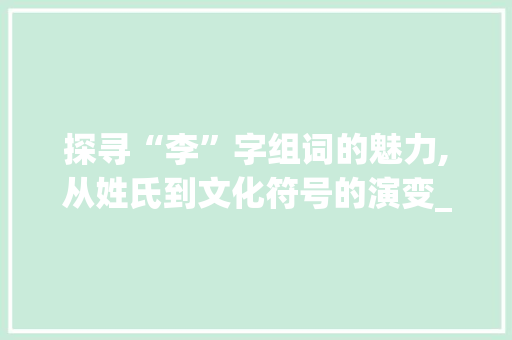 探寻“李”字组词的魅力,从姓氏到文化符号的演变_你知道李字组词 生活感悟