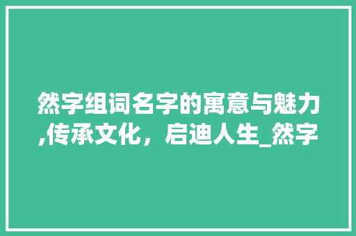 然字组词名字的寓意与魅力,传承文化，启迪人生_然字组词的名字 采访稿
