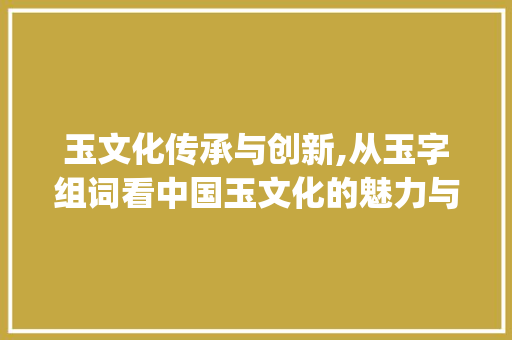 玉文化传承与创新,从玉字组词看中国玉文化的魅力与发展_玉字组词什么组