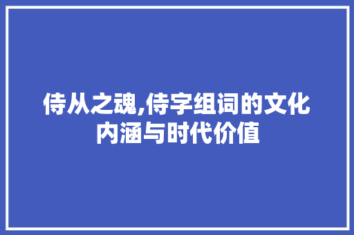 侍从之魂,侍字组词的文化内涵与时代价值