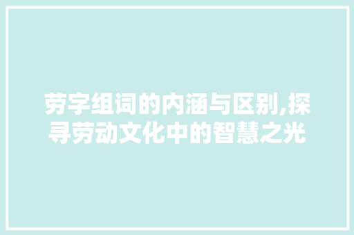 劳字组词的内涵与区别,探寻劳动文化中的智慧之光