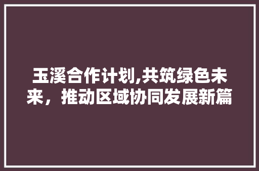 玉溪合作计划,共筑绿色未来，推动区域协同发展新篇章