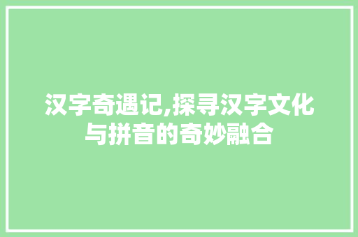 汉字奇遇记,探寻汉字文化与拼音的奇妙融合