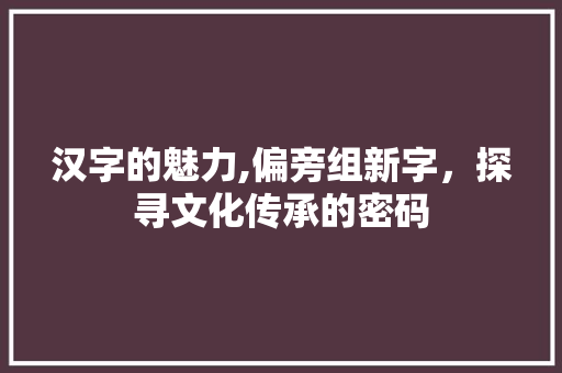 汉字的魅力,偏旁组新字，探寻文化传承的密码 生活随笔