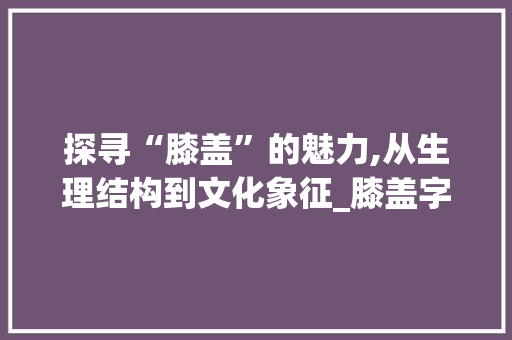 探寻“膝盖”的魅力,从生理结构到文化象征_膝盖字组词语 工作报告