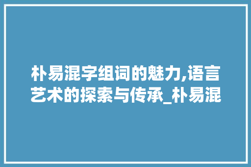 朴易混字组词的魅力,语言艺术的探索与传承_朴易混字组词