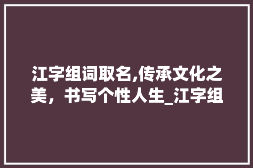 江字组词取名,传承文化之美，书写个性人生_江字组词做名字 商业文稿