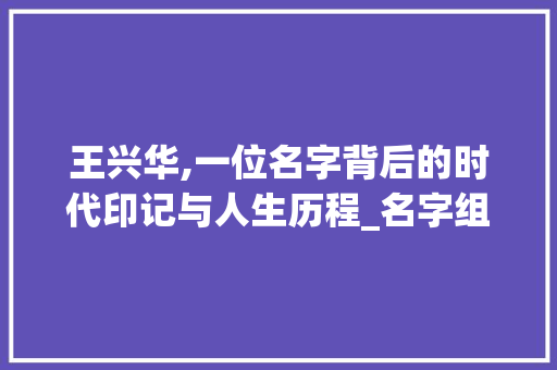 王兴华,一位名字背后的时代印记与人生历程_名字组词王兴华 工作报告