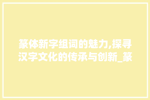 篆体新字组词的魅力,探寻汉字文化的传承与创新_篆体字新字组词