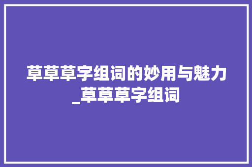 草草草字组词的妙用与魅力_草草草字组词