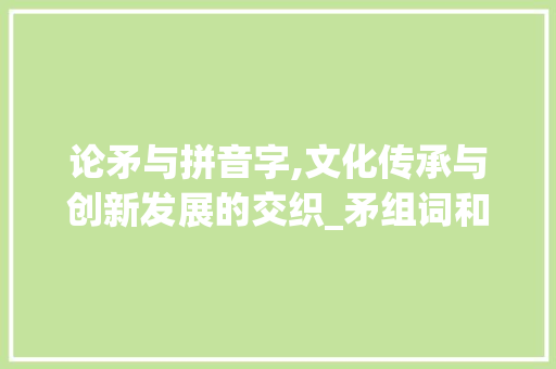 论矛与拼音字,文化传承与创新发展的交织_矛组词和拼音字组词语