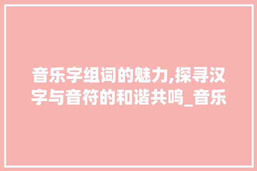 音乐字组词的魅力,探寻汉字与音符的和谐共鸣_音乐字组词和拼音