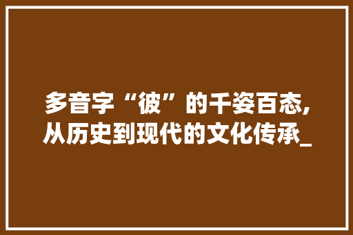 多音字“彼”的千姿百态,从历史到现代的文化传承_彼的拼音多音字组词 工作总结