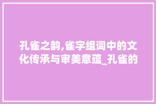 孔雀之韵,雀字组词中的文化传承与审美意蕴_孔雀的雀字组词什么 商业文稿