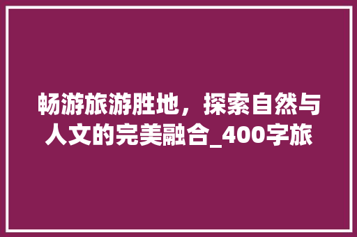 畅游旅游胜地，探索自然与人文的完美融合_400字旅游计划书详细介绍