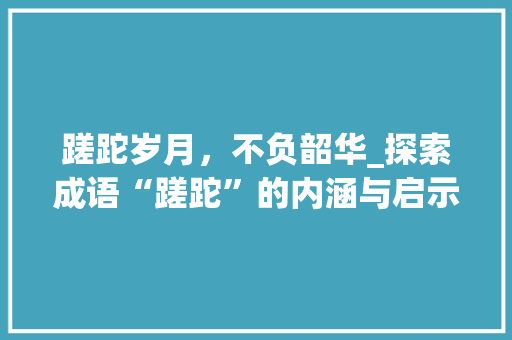 蹉跎岁月，不负韶华_探索成语“蹉跎”的内涵与启示