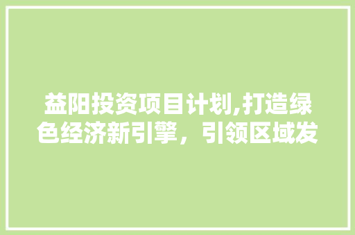 益阳投资项目计划,打造绿色经济新引擎，引领区域发展新篇章