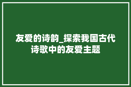 友爱的诗韵_探索我国古代诗歌中的友爱主题