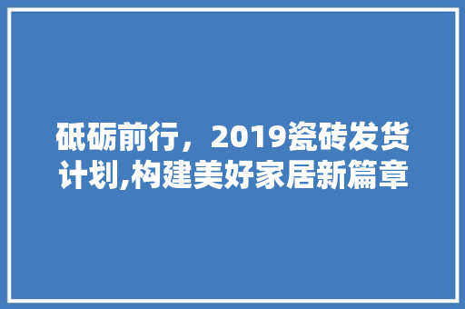 砥砺前行，2019瓷砖发货计划,构建美好家居新篇章