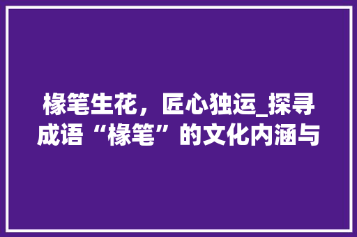 椽笔生花，匠心独运_探寻成语“椽笔”的文化内涵与艺术魅力