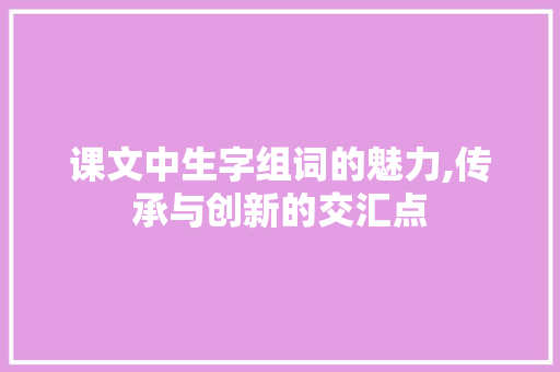 课文中生字组词的魅力,传承与创新的交汇点 生活感悟