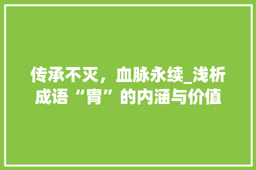 传承不灭，血脉永续_浅析成语“胄”的内涵与价值 生活随笔