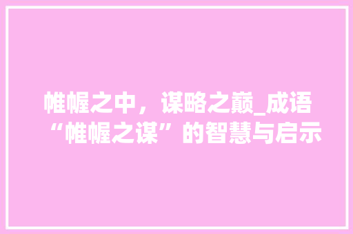 帷幄之中，谋略之巅_成语“帷幄之谋”的智慧与启示