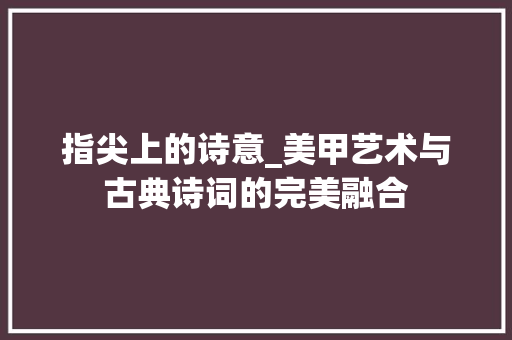 指尖上的诗意_美甲艺术与古典诗词的完美融合 特写稿