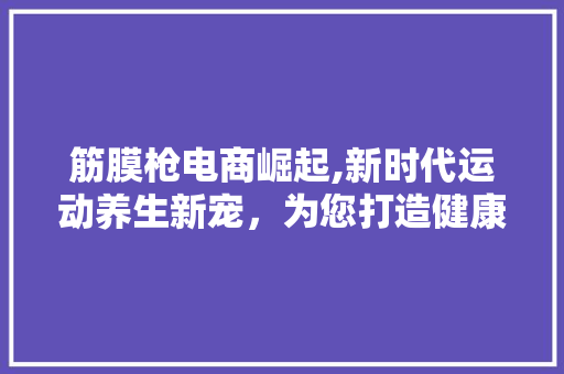 筋膜枪电商崛起,新时代运动养生新宠，为您打造健康生活新方式