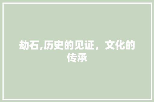 劫石,历史的见证，文化的传承 特写稿