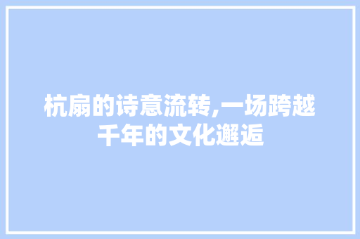 杭扇的诗意流转,一场跨越千年的文化邂逅