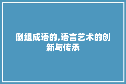倒组成语的,语言艺术的创新与传承 商业文稿