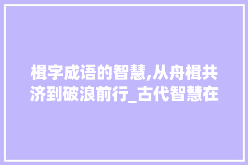 楫字成语的智慧,从舟楫共济到破浪前行_古代智慧在当代的价值