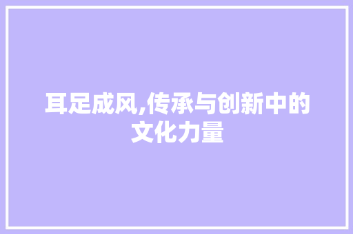 耳足成风,传承与创新中的文化力量 生活随笔