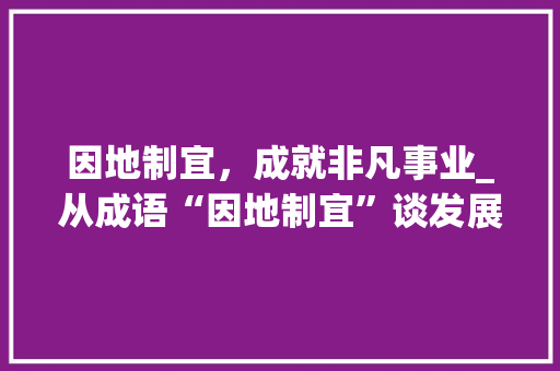 因地制宜，成就非凡事业_从成语“因地制宜”谈发展之路 工作类