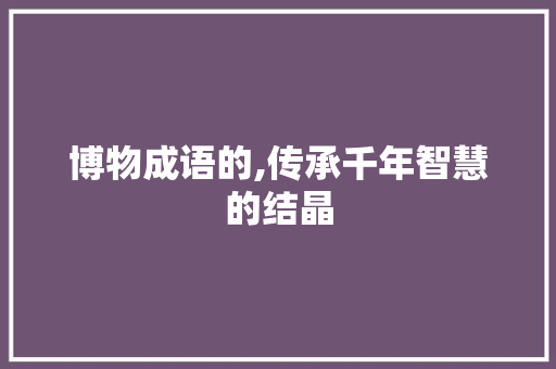 博物成语的,传承千年智慧的结晶 生活感悟