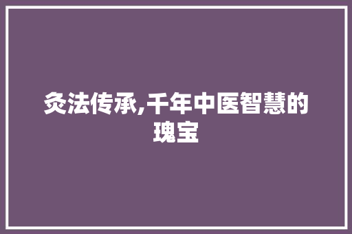 灸法传承,千年中医智慧的瑰宝