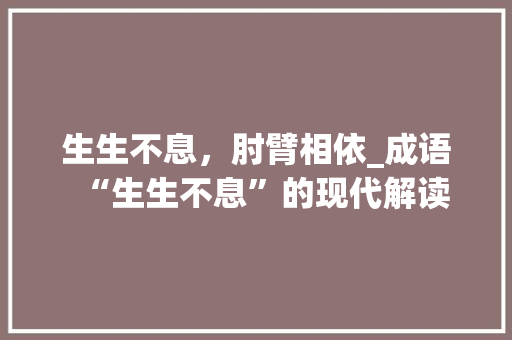 生生不息，肘臂相依_成语“生生不息”的现代解读 采访稿