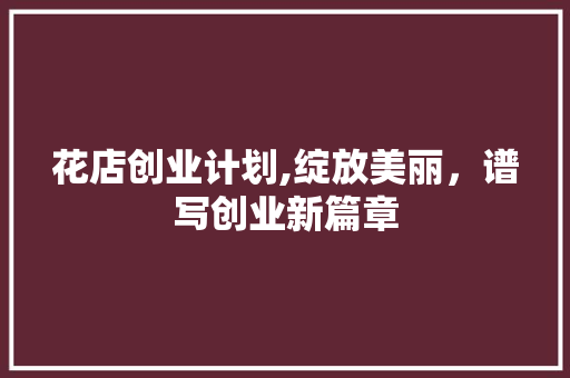 花店创业计划,绽放美丽，谱写创业新篇章 生活类