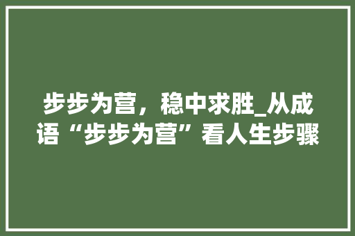 步步为营，稳中求胜_从成语“步步为营”看人生步骤