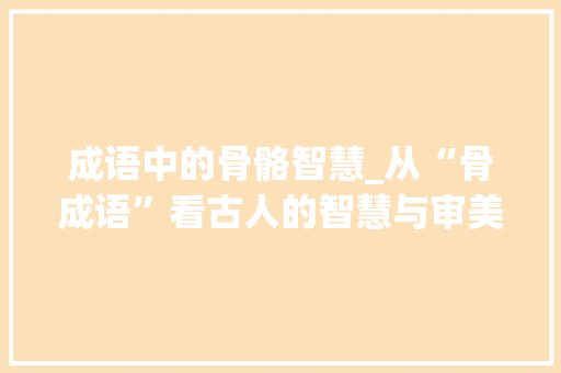 成语中的骨骼智慧_从“骨成语”看古人的智慧与审美