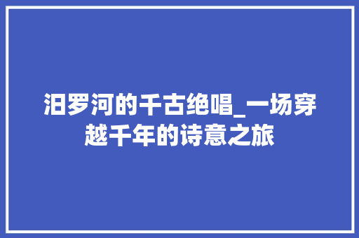 汨罗河的千古绝唱_一场穿越千年的诗意之旅 采访稿