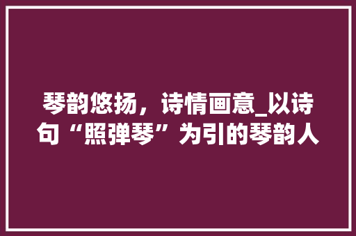 琴韵悠扬，诗情画意_以诗句“照弹琴”为引的琴韵人生 特写稿