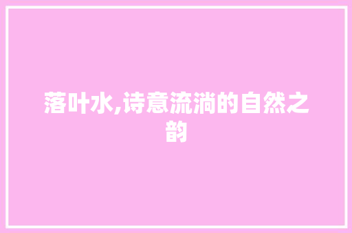 落叶水,诗意流淌的自然之韵 工作报告