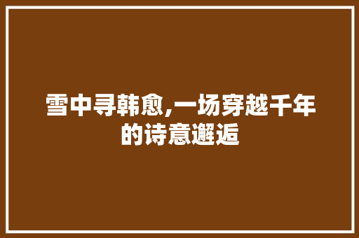 雪中寻韩愈,一场穿越千年的诗意邂逅
