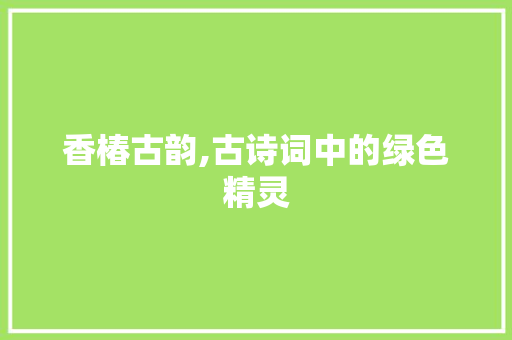 香椿古韵,古诗词中的绿色精灵