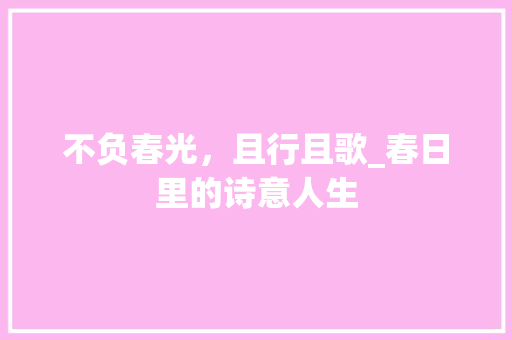 不负春光，且行且歌_春日里的诗意人生 特写稿
