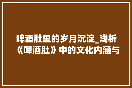 啤酒肚里的岁月沉淀_浅析《啤酒肚》中的文化内涵与人生哲理