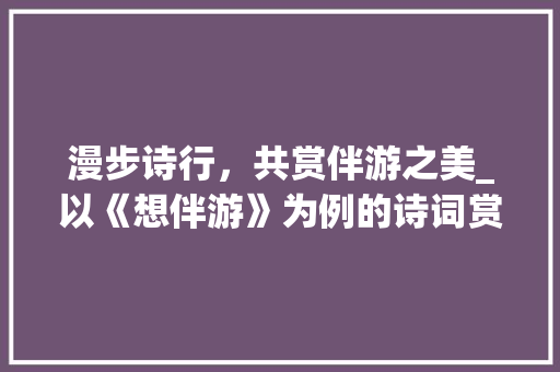 漫步诗行，共赏伴游之美_以《想伴游》为例的诗词赏析 工作报告