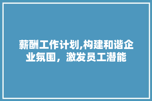 薪酬工作计划,构建和谐企业氛围，激发员工潜能